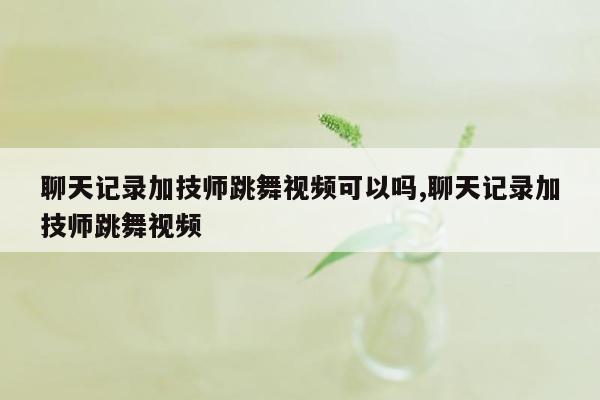 聊天记录加技师跳舞视频可以吗,聊天记录加技师跳舞视频