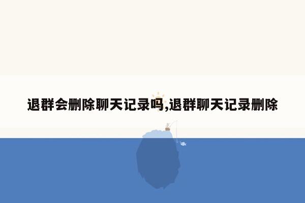退群会删除聊天记录吗,退群聊天记录删除