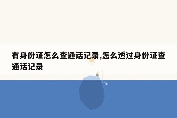 有身份证怎么查通话记录,怎么透过身份证查通话记录