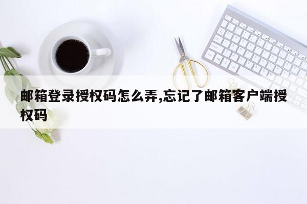 邮箱登录授权码怎么弄,忘记了邮箱客户端授权码