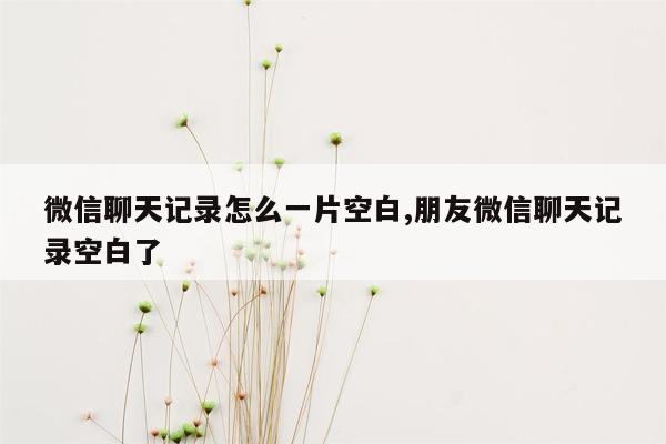 微信聊天记录怎么一片空白,朋友微信聊天记录空白了