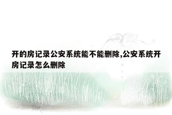 开的房记录公安系统能不能删除,公安系统开房记录怎么删除