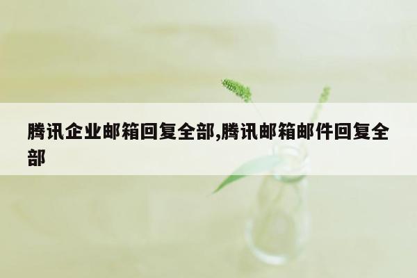 腾讯企业邮箱回复全部,腾讯邮箱邮件回复全部