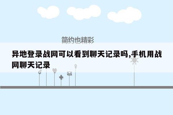 异地登录战网可以看到聊天记录吗,手机用战网聊天记录