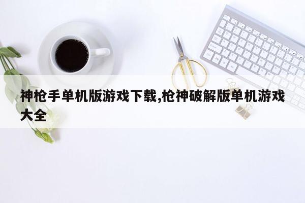 神枪手单机版游戏下载,枪神破解版单机游戏大全