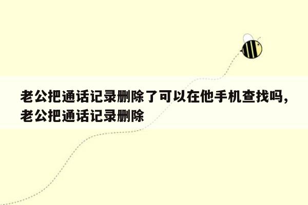 老公把通话记录删除了可以在他手机查找吗,老公把通话记录删除