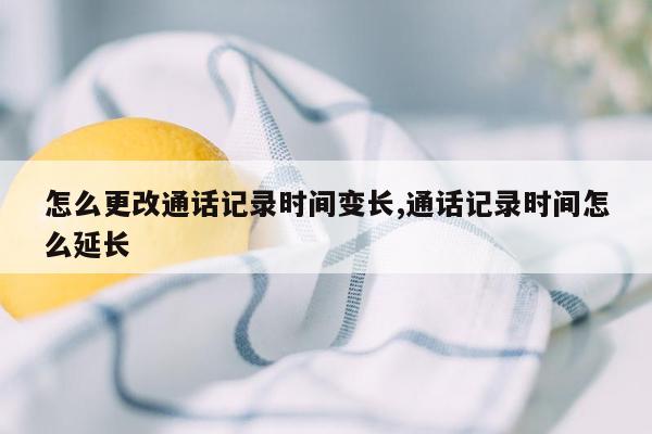 怎么更改通话记录时间变长,通话记录时间怎么延长