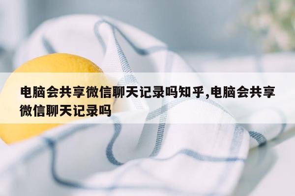 电脑会共享微信聊天记录吗知乎,电脑会共享微信聊天记录吗