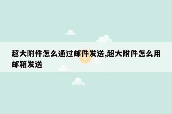 超大附件怎么通过邮件发送,超大附件怎么用邮箱发送