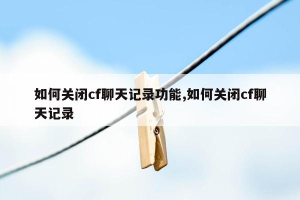 如何关闭cf聊天记录功能,如何关闭cf聊天记录