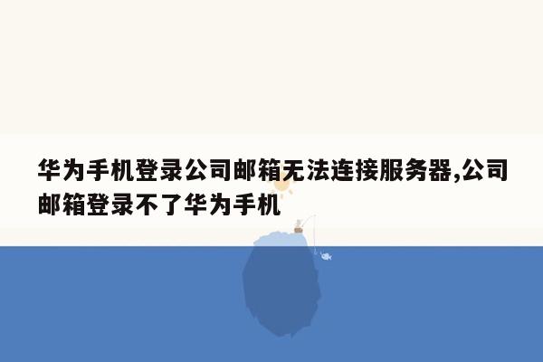 华为手机登录公司邮箱无法连接服务器,公司邮箱登录不了华为手机