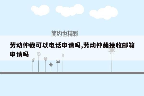 劳动仲裁可以电话申请吗,劳动仲裁接收邮箱申请吗