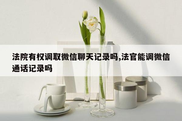 法院有权调取微信聊天记录吗,法官能调微信通话记录吗