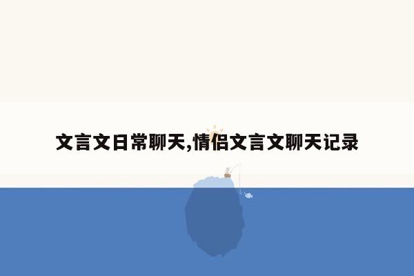 文言文日常聊天,情侣文言文聊天记录