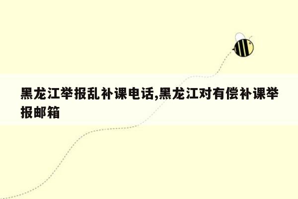 黑龙江举报乱补课电话,黑龙江对有偿补课举报邮箱