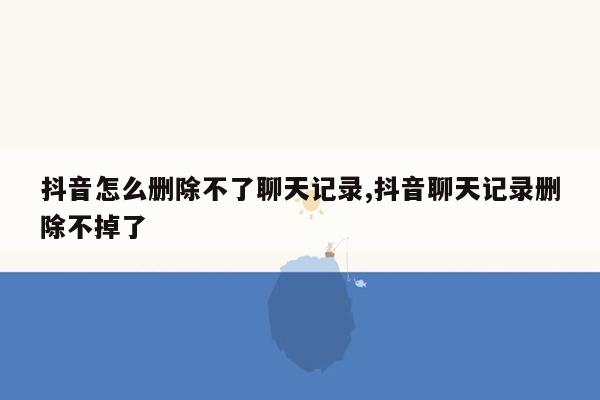 抖音怎么删除不了聊天记录,抖音聊天记录删除不掉了