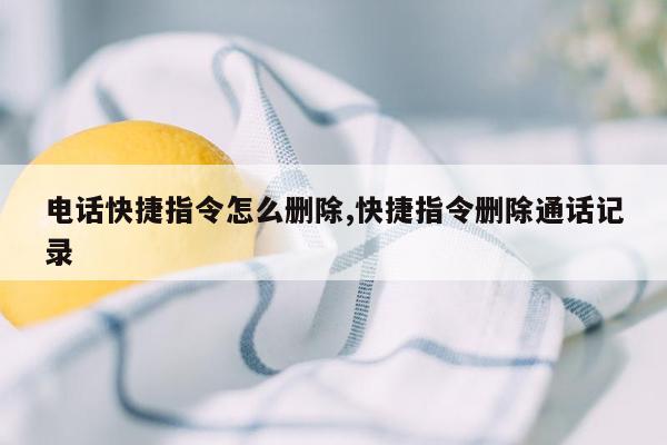 电话快捷指令怎么删除,快捷指令删除通话记录