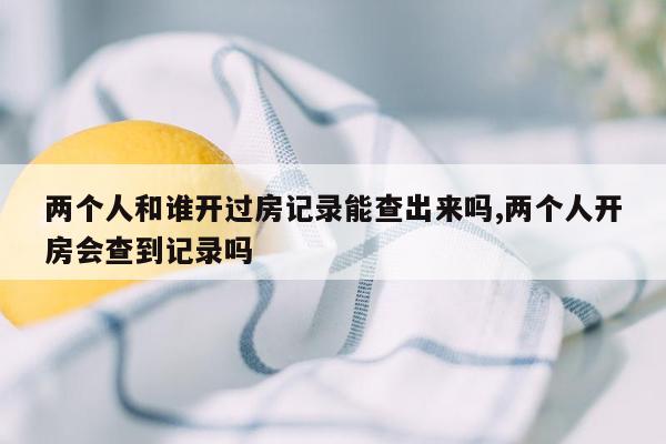 两个人和谁开过房记录能查出来吗,两个人开房会查到记录吗