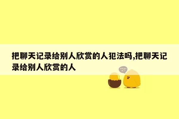 把聊天记录给别人欣赏的人犯法吗,把聊天记录给别人欣赏的人