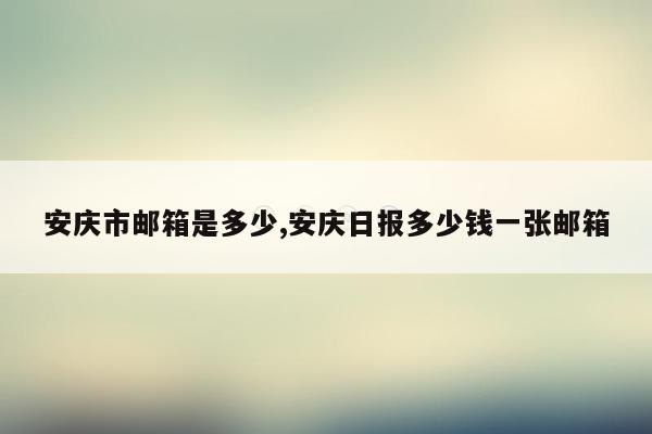 安庆市邮箱是多少,安庆日报多少钱一张邮箱