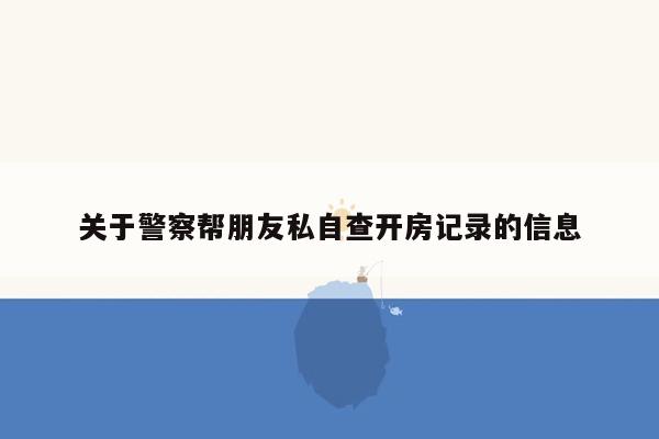 关于警察帮朋友私自查开房记录的信息