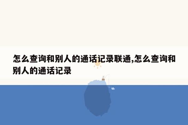 怎么查询和别人的通话记录联通,怎么查询和别人的通话记录