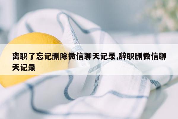 离职了忘记删除微信聊天记录,辞职删微信聊天记录