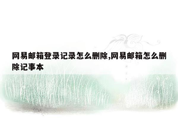 网易邮箱登录记录怎么删除,网易邮箱怎么删除记事本