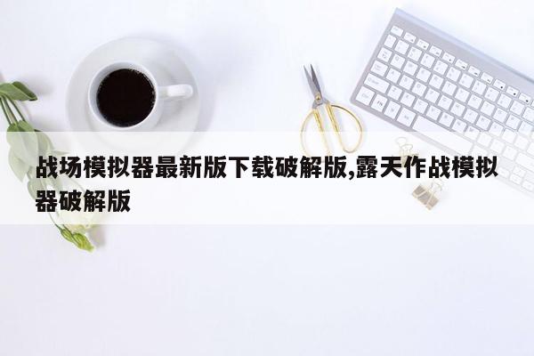 战场模拟器最新版下载破解版,露天作战模拟器破解版