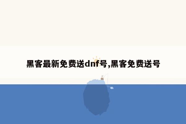 黑客最新免费送dnf号,黑客免费送号