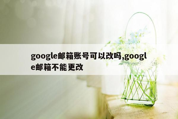 google邮箱账号可以改吗,google邮箱不能更改