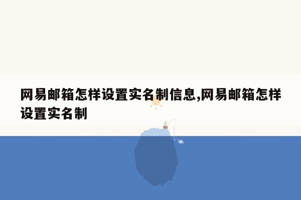 网易邮箱怎样设置实名制信息,网易邮箱怎样设置实名制