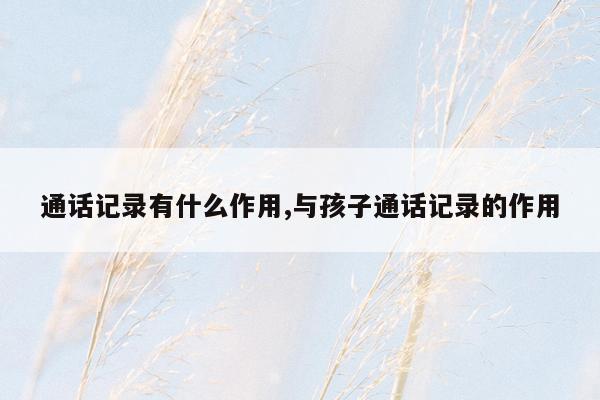 通话记录有什么作用,与孩子通话记录的作用