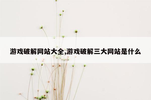 游戏破解网站大全,游戏破解三大网站是什么