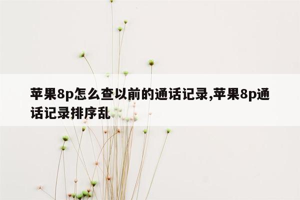 苹果8p怎么查以前的通话记录,苹果8p通话记录排序乱