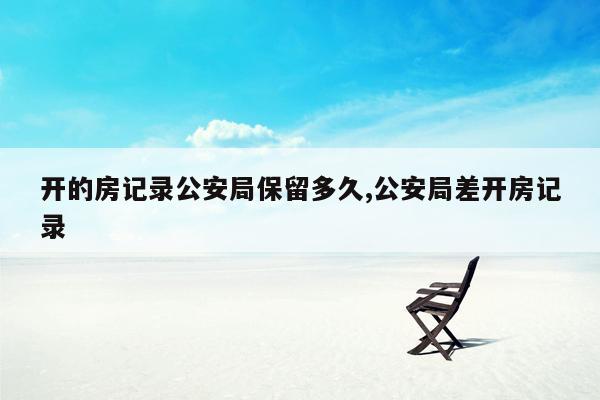 开的房记录公安局保留多久,公安局差开房记录