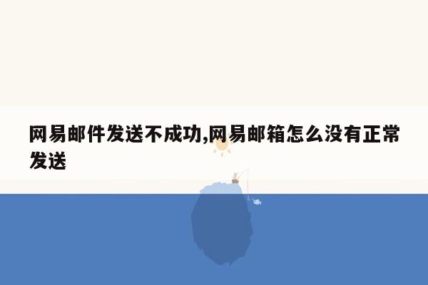 网易邮件发送不成功,网易邮箱怎么没有正常发送