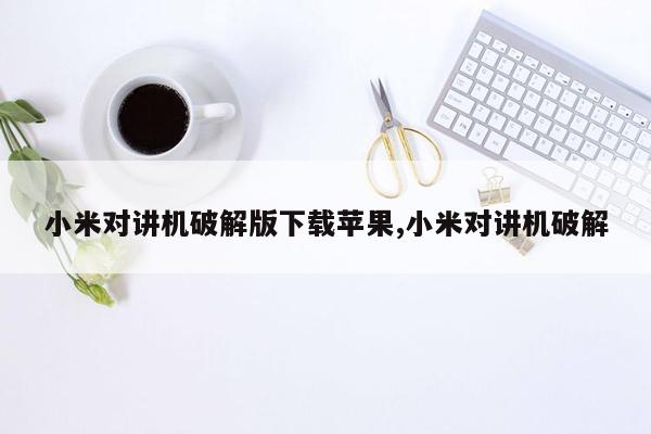 小米对讲机破解版下载苹果,小米对讲机破解