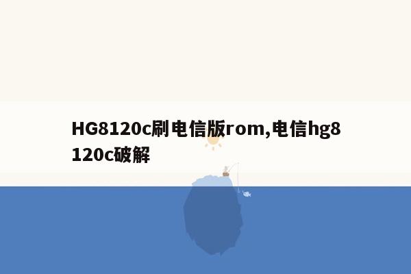 HG8120c刷电信版rom,电信hg8120c破解