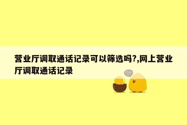 营业厅调取通话记录可以筛选吗?,网上营业厅调取通话记录