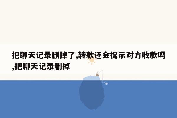 把聊天记录删掉了,转款还会提示对方收款吗,把聊天记录删掉