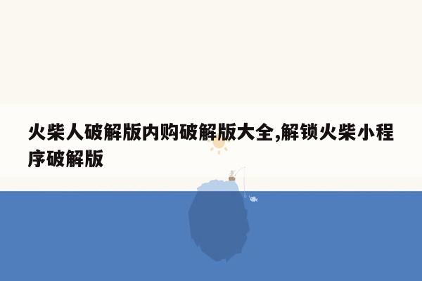 火柴人破解版内购破解版大全,解锁火柴小程序破解版