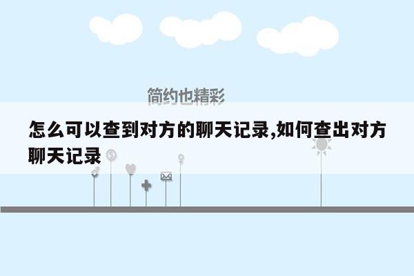 怎么可以查到对方的聊天记录,如何查出对方聊天记录