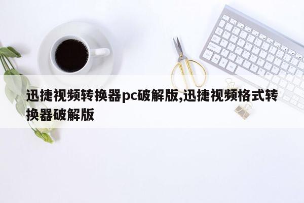 迅捷视频转换器pc破解版,迅捷视频格式转换器破解版