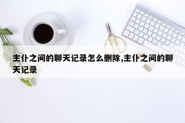 主仆之间的聊天记录怎么删除,主仆之间的聊天记录