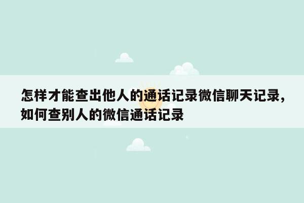 怎样才能查出他人的通话记录微信聊天记录,如何查别人的微信通话记录