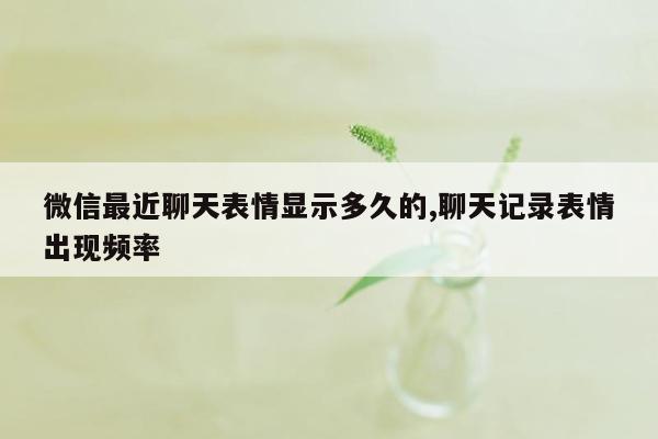 微信最近聊天表情显示多久的,聊天记录表情出现频率