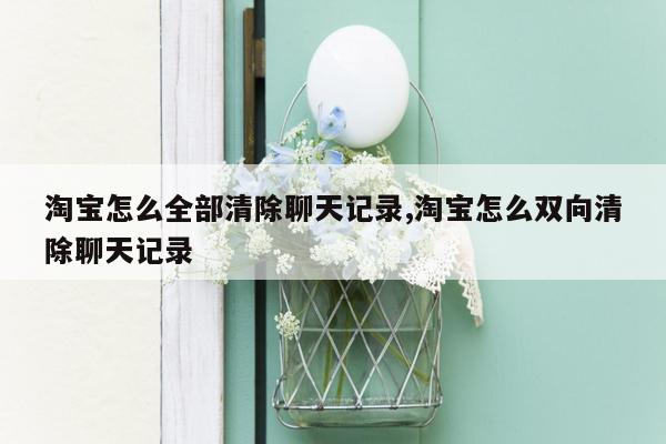 淘宝怎么全部清除聊天记录,淘宝怎么双向清除聊天记录