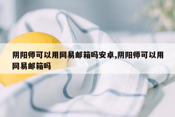 阴阳师可以用网易邮箱吗安卓,阴阳师可以用网易邮箱吗