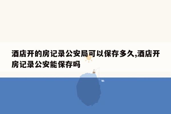 酒店开的房记录公安局可以保存多久,酒店开房记录公安能保存吗